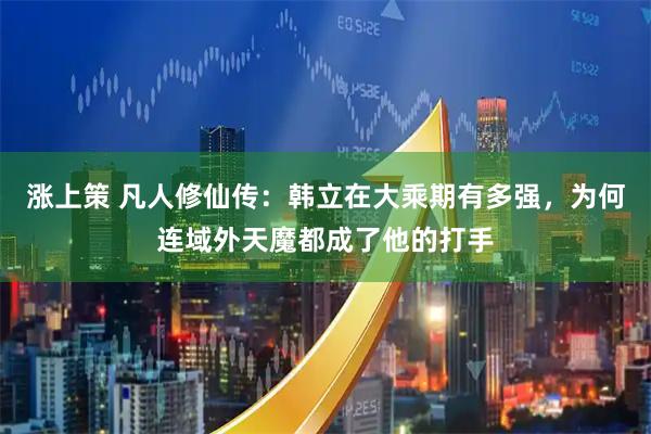 涨上策 凡人修仙传：韩立在大乘期有多强，为何连域外天魔都成了他的打手