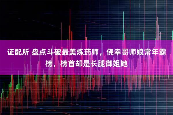 证配所 盘点斗破最美炼药师，侥幸哥师娘常年霸榜，榜首却是长腿御姐她