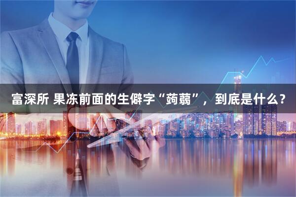 富深所 果冻前面的生僻字“蒟蒻”，到底是什么？