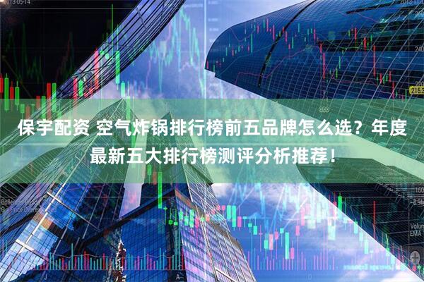 保宇配资 空气炸锅排行榜前五品牌怎么选？年度最新五大排行榜测评分析推荐！