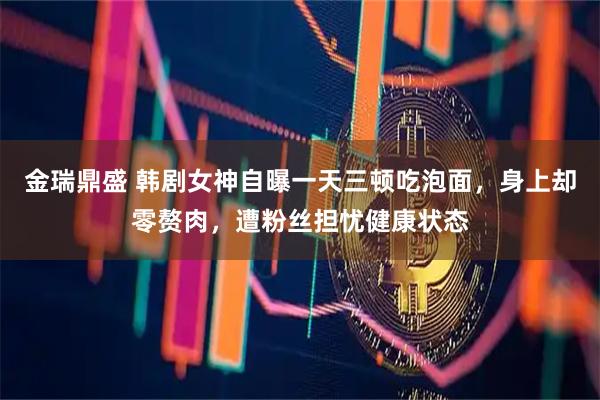 金瑞鼎盛 韩剧女神自曝一天三顿吃泡面，身上却零赘肉，遭粉丝担忧健康状态
