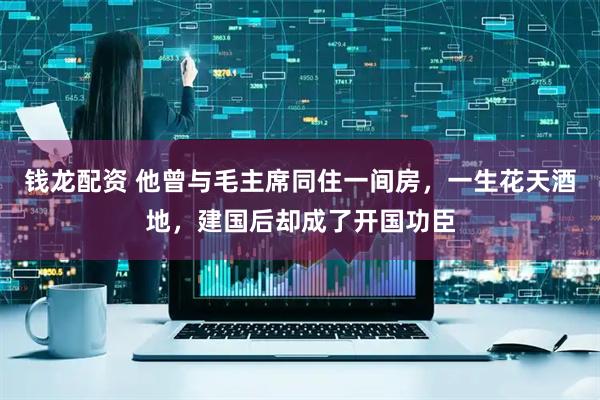 钱龙配资 他曾与毛主席同住一间房，一生花天酒地，建国后却成了开国功臣