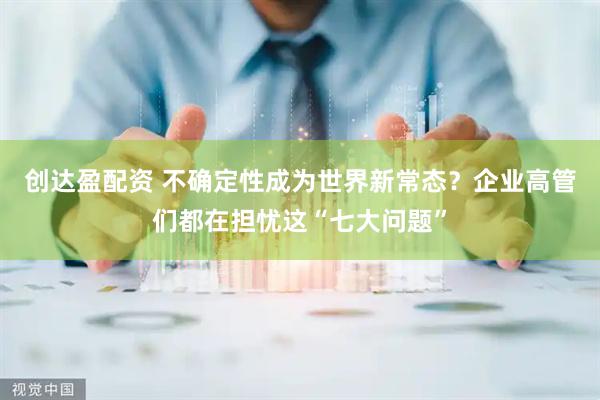 创达盈配资 不确定性成为世界新常态？企业高管们都在担忧这“七大问题”