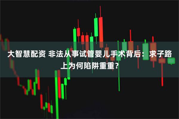 大智慧配资 非法从事试管婴儿手术背后：求子路上为何陷阱重重？