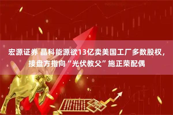 宏源证券 晶科能源欲13亿卖美国工厂多数股权，接盘方指向“光伏教父”施正荣配偶